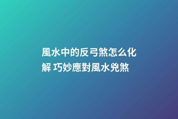 風水中的反弓煞怎么化解 巧妙應對風水兇煞
